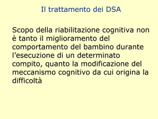 Il trattamento dei DSA
Scopo della riabilitazione cognitiva non
è tanto il miglioramento del
comportamento del bambino durante
l’esecuzione di un determinato
compito, quanto la modificazione del
meccanismo cognitivo da cui origina la
difficoltà
 