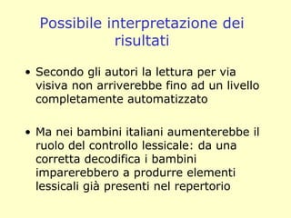 Possibile interpretazione dei
risultati
• Secondo gli autori la lettura per via
visiva non arriverebbe fino ad un livello
completamente automatizzato
• Ma nei bambini italiani aumenterebbe il
ruolo del controllo lessicale: da una
corretta decodifica i bambini
imparerebbero a produrre elementi
lessicali già presenti nel repertorio
 