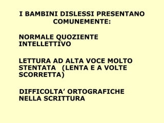 I BAMBINI DISLESSI PRESENTANO
COMUNEMENTE:
NORMALE QUOZIENTE
INTELLETTIVO
LETTURA AD ALTA VOCE MOLTO
STENTATA (LENTA E A VOLTE
SCORRETTA)
DIFFICOLTA’ ORTOGRAFICHE
NELLA SCRITTURA
 