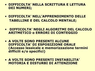 • DIFFICOLTA’ NELLA SCRITTURA E LETTURA
DEI NUMERI;
• DIFFICOLTA’ NELL’APPRENDIMENTO DELLE
TABELLINE E DEL CALCOLO MENTALE;
• DIFFICOLTA’ NEGLI ALGORITMI DEL CALCOLO
ARITMETICO o ERRORI DI CONTEGGIO
• A VOLTE SONO PRESENTI ALCUNE
DIFFICOLTA’ DI ESPOSIZIONE ORALE
(Accesso lessicale e memorizzazione termini
difficili e/o specifici)
• A VOLTE SONO PRESENTI INSTABILITA’
MOTORIA E DISTURBI DI ATTENZIONE
 