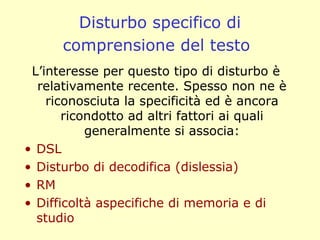 Disturbo specifico di
comprensione del testo
L’interesse per questo tipo di disturbo è
relativamente recente. Spesso non ne è
riconosciuta la specificità ed è ancora
ricondotto ad altri fattori ai quali
generalmente si associa:
• DSL
• Disturbo di decodifica (dislessia)
• RM
• Difficoltà aspecifiche di memoria e di
studio
 