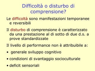 Difficoltà o disturbo di
comprensione?
Le difficoltà sono manifestazioni temporanee
e reversibili
Il disturbo di comprensione è caratterizzato
da una prestazione al di sotto di due d.s. a
prove standardizzate
Il livello di performance non è attribuibile a:
• generale sviluppo cognitivo
• condizioni di svantaggio socioculturale
• deficit sensoriali
 