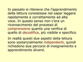 In passato si riteneva che l’apprendimento
della lettura consistesse nel saper leggere
rapidamente e correttamente ad alta
voce. In questo senso non c’era un
riconoscimento del processo di
comprensione quanto una verifica di
quello di decodifica, più visibile e specifico.
In realtà questi due aspetti della lettura
sono sostanzialmente indipendenti, quindi
richiedono due percorsi di insegnamento e
apprendimento diversi.
 