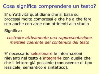 Cosa significa comprendere un testo?
E’ un’attività quotidiana che si basa su
processi molto compressi e che ha a che fare
con anche con aree non attinenti allo studio
Significa:
costruire attivamente una rappresentazione
mentale coerente del contenuto del testo
E’ necessario selezionare le informazioni
rilevanti nel testo e integrarle con quelle che
che il lettore già possiede (conoscenze di tipo
lessicale, semantico e sintattico).
 