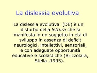 La dislessia evolutiva
La dislessia evolutiva (DE) è un
disturbo della lettura che si
manifesta in un soggetto in età di
sviluppo in assenza di deficit
neurologici, intellettivi, sensoriali,
e con adeguate opportunità
educative e scolastiche (Brizzolara,
Stella ,1995).
 