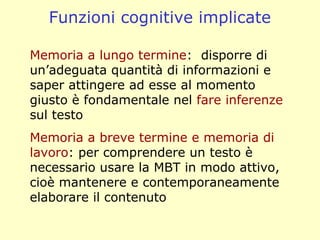 Memoria a lungo termine: disporre di
un’adeguata quantità di informazioni e
saper attingere ad esse al momento
giusto è fondamentale nel fare inferenze
sul testo
Memoria a breve termine e memoria di
lavoro: per comprendere un testo è
necessario usare la MBT in modo attivo,
cioè mantenere e contemporaneamente
elaborare il contenuto
Funzioni cognitive implicate
 
