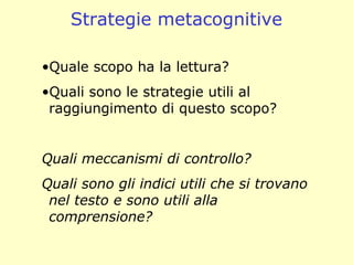 Strategie metacognitive
•Quale scopo ha la lettura?
•Quali sono le strategie utili al
raggiungimento di questo scopo?
Quali meccanismi di controllo?
Quali sono gli indici utili che si trovano
nel testo e sono utili alla
comprensione?
 