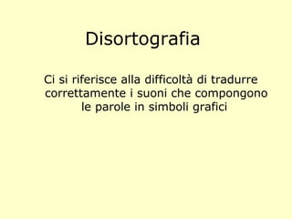 Disortografia
Ci si riferisce alla difficoltà di tradurre
correttamente i suoni che compongono
le parole in simboli grafici
 