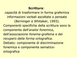 Scrittura:
capacità di trasformare in forma grafemica
informazioni verbali ascoltate o pensate
(Berninger e Whitaker, 1993).
Componenti specifiche della scrittura sono la
componente dell’analisi fonemica,
dell’associazione fonema-grafema e del
recupero della forma ortografica.
Dettato: componente di discriminazione
fonemica e componente sematico-
ortografica
 