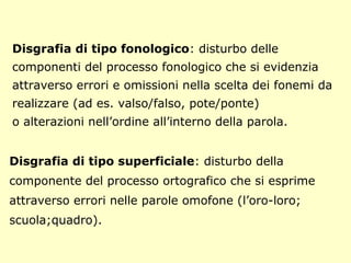 Disgrafia di tipo fonologico: disturbo delle
componenti del processo fonologico che si evidenzia
attraverso errori e omissioni nella scelta dei fonemi da
realizzare (ad es. valso/falso, pote/ponte)
o alterazioni nell’ordine all’interno della parola.
Disgrafia di tipo superficiale: disturbo della
componente del processo ortografico che si esprime
attraverso errori nelle parole omofone (l’oro-loro;
scuola;quadro).
 