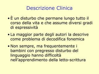 Descrizione Clinica
• È un disturbo che permane lungo tutto il
corso della vita e che assume diversi gradi
di espressività
• La maggior parte degli autori la descrive
come problema di decodifica fonemica
• Non sempre, ma frequentemente i
bambini con pregresso disturbo del
linguaggio hanno difficoltà
nell’apprendimento della letto-scrittura
 