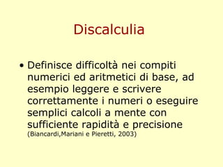 Discalculia
• Definisce difficoltà nei compiti
numerici ed aritmetici di base, ad
esempio leggere e scrivere
correttamente i numeri o eseguire
semplici calcoli a mente con
sufficiente rapidità e precisione
(Biancardi,Mariani e Pieretti, 2003)
 