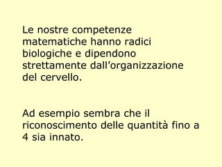 Le nostre competenze
matematiche hanno radici
biologiche e dipendono
strettamente dall’organizzazione
del cervello.
Ad esempio sembra che il
riconoscimento delle quantità fino a
4 sia innato.
 