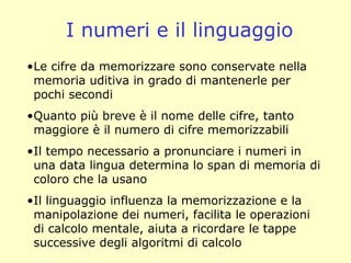 I numeri e il linguaggio
•Le cifre da memorizzare sono conservate nella
memoria uditiva in grado di mantenerle per
pochi secondi
•Quanto più breve è il nome delle cifre, tanto
maggiore è il numero di cifre memorizzabili
•Il tempo necessario a pronunciare i numeri in
una data lingua determina lo span di memoria di
coloro che la usano
•Il linguaggio influenza la memorizzazione e la
manipolazione dei numeri, facilita le operazioni
di calcolo mentale, aiuta a ricordare le tappe
successive degli algoritmi di calcolo
 