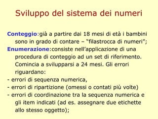 Conteggio:già a partire dai 18 mesi di età i bambini
sono in grado di contare – “filastrocca di numeri”;
Enumerazione:consiste nell’applicazione di una
procedura di conteggio ad un set di riferimento.
Comincia a svilupparsi a 24 mesi. Gli errori
riguardano:
- errori di sequenza numerica,
- errori di ripartizione (omessi o contati più volte)
- errori di coordinazione tra la sequenza numerica e
gli item indicati (ad es. assegnare due etichette
allo stesso oggetto);
Sviluppo del sistema dei numeri
 