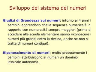 Giudizi di Grandezza sui numeri: intorno ai 4 anni i
bambini apprendono che la sequenza numerica è in
rapporto con numerosità sempre maggiori (prima di
accedere alla scuola elementare sanno riconoscere i
numeri più grandi entro la decina, anche se non si
tratta di numeri contigui).
Riconoscimento di numeri: molto precocemente i
bambini attribuiscono ai numeri un dominio
lessicale autonomo.
Sviluppo del sistema dei numeri
 