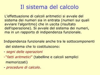 Il sistema del calcolo
L’effettuazione di calcoli aritmetici si avvale del
sistema dei numeri sia in entrata (numeri sui quali
avviare l’algoritmo) che in uscita (risultato
dell’operazione). Si avvale del sistema dei numeri,
ma in un rapporto di indipendenza funzionale.
Indipendenza funzionale anche tra le sottocomponenti
del sistema che lo costituiscono:
- segni delle operazioni
-“fatti aritmetici” (tabelline e calcoli semplici
memorizzati)
- procedure di calcolo.
 