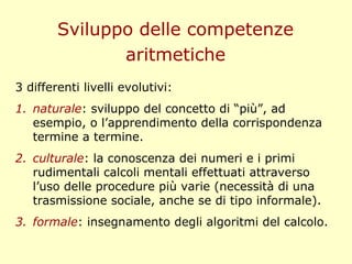 Sviluppo delle competenze
aritmetiche
3 differenti livelli evolutivi:
1. naturale: sviluppo del concetto di “più”, ad
esempio, o l’apprendimento della corrispondenza
termine a termine.
2. culturale: la conoscenza dei numeri e i primi
rudimentali calcoli mentali effettuati attraverso
l’uso delle procedure più varie (necessità di una
trasmissione sociale, anche se di tipo informale).
3. formale: insegnamento degli algoritmi del calcolo.
 