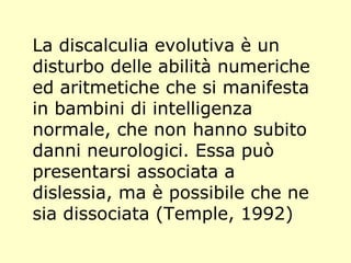 La discalculia evolutiva è un
disturbo delle abilità numeriche
ed aritmetiche che si manifesta
in bambini di intelligenza
normale, che non hanno subito
danni neurologici. Essa può
presentarsi associata a
dislessia, ma è possibile che ne
sia dissociata (Temple, 1992)
 