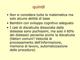 quindi
• Non si considera tutta la matematica ma
solo alcune abilità di base
• Bambini con sviluppo cognitivo adeguato
• I casi di discalculia dissociata dalla
dislessia sono pochissimi, ma solo il 60%
dei dislessici persenta anche la discalculia
(fattori comuni? Velocità di
processamento dell’informazione,
memoria di lavoro, automatizzazione
delle procedure)
 