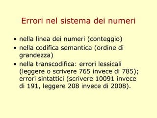 Errori nel sistema dei numeri
• nella linea dei numeri (conteggio)
• nella codifica semantica (ordine di
grandezza)
• nella transcodifica: errori lessicali
(leggere o scrivere 765 invece di 785);
errori sintattici (scrivere 10091 invece
di 191, leggere 208 invece di 2008).
 
