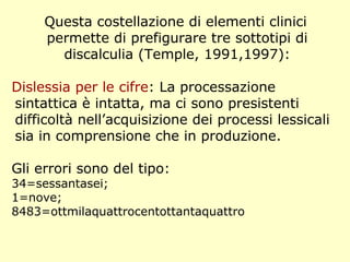 Questa costellazione di elementi clinici
permette di prefigurare tre sottotipi di
discalculia (Temple, 1991,1997):
Dislessia per le cifre: La processazione
sintattica è intatta, ma ci sono presistenti
difficoltà nell’acquisizione dei processi lessicali
sia in comprensione che in produzione.
Gli errori sono del tipo:
34=sessantasei;
1=nove;
8483=ottmilaquattrocentottantaquattro
 