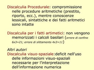Discalculia Procedurale: compromissione
nelle procedure aritmetiche (prestito,
riporto, ecc.), mentre conoscenze
lessicali, sintattiche e dei fatti aritmetici
sono intatte
Discalculia per i fatti artimetici: non vengono
memorizzati i calcoli basilari (errore di confine
6x3=21; errore di slittamento 4x3=11)
Altri autori
Discalculia visuo-spaziale:deficit nell’uso
delle informazioni visuo-spaziali
necessarie per l’interpretazione
dell’informazione numerica
 