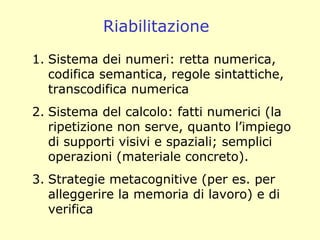 Riabilitazione
1. Sistema dei numeri: retta numerica,
codifica semantica, regole sintattiche,
transcodifica numerica
2. Sistema del calcolo: fatti numerici (la
ripetizione non serve, quanto l’impiego
di supporti visivi e spaziali; semplici
operazioni (materiale concreto).
3. Strategie metacognitive (per es. per
alleggerire la memoria di lavoro) e di
verifica
 