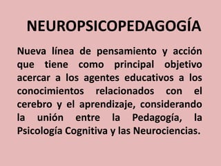 NEUROPSICOPEDAGOGÍA
Nueva línea de pensamiento y acción
que tiene como principal objetivo
acercar a los agentes educativos a los
conocimientos relacionados con el
cerebro y el aprendizaje, considerando
la unión entre la Pedagogía, la
Psicología Cognitiva y las Neurociencias.

 