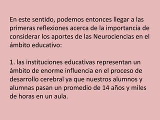 En este sentido, podemos entonces llegar a las
primeras reflexiones acerca de la importancia de
considerar los aportes de las Neurociencias en el
ámbito educativo:
1. las instituciones educativas representan un
ámbito de enorme influencia en el proceso de
desarrollo cerebral ya que nuestros alumnos y
alumnas pasan un promedio de 14 años y miles
de horas en un aula.

 