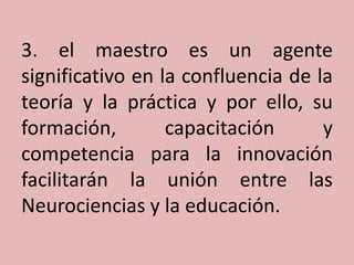 3. el maestro es un agente
significativo en la confluencia de la
teoría y la práctica y por ello, su
formación,
capacitación
y
competencia para la innovación
facilitarán la unión entre las
Neurociencias y la educación.

 