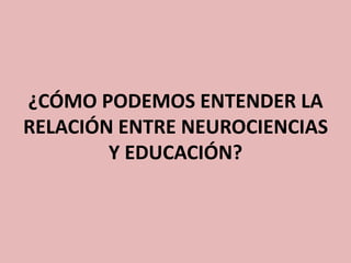 ¿CÓMO PODEMOS ENTENDER LA
RELACIÓN ENTRE NEUROCIENCIAS
Y EDUCACIÓN?

 