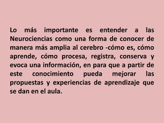 Lo más importante es entender a las
Neurociencias como una forma de conocer de
manera más amplia al cerebro -cómo es, cómo
aprende, cómo procesa, registra, conserva y
evoca una información, en para que a partir de
este conocimiento pueda mejorar las
propuestas y experiencias de aprendizaje que
se dan en el aula.

 