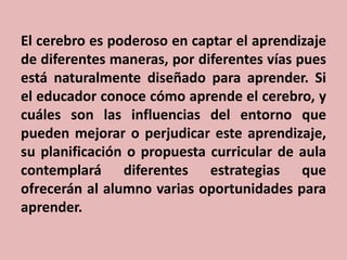 El cerebro es poderoso en captar el aprendizaje
de diferentes maneras, por diferentes vías pues
está naturalmente diseñado para aprender. Si
el educador conoce cómo aprende el cerebro, y
cuáles son las influencias del entorno que
pueden mejorar o perjudicar este aprendizaje,
su planificación o propuesta curricular de aula
contemplará diferentes estrategias que
ofrecerán al alumno varias oportunidades para
aprender.

 
