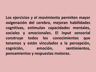 Los ejercicios y el movimiento permiten mayor
oxigenación del cerebro, mejoran habilidades
cognitivas, estimulan capacidades mentales,
sociales y emocionales. El input sensorial
construye todos los conocimientos que
tenemos y están vinculados a la percepción,
cognición,
emoción,
sentimientos,
pensamientos y respuestas motoras.

 