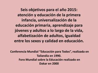 Seis objetivos para el año 2015:
atención y educación de la primera
infancia, universalización de la
educación primaria, aprendizaje para
jóvenes y adultos a lo largo de la vida,
alfabetización de adultos, igualdad
entre los sexos y calidad en educación.
Conferencia Mundial “Educación para Todos”, realizada en
Tailandia en 1990.
Foro Mundial sobre la Educación realizado en
Dakar en 2000

 