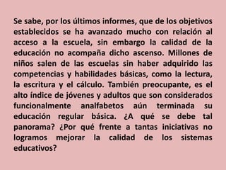 Se sabe, por los últimos informes, que de los objetivos
establecidos se ha avanzado mucho con relación al
acceso a la escuela, sin embargo la calidad de la
educación no acompaña dicho ascenso. Millones de
niños salen de las escuelas sin haber adquirido las
competencias y habilidades básicas, como la lectura,
la escritura y el cálculo. También preocupante, es el
alto índice de jóvenes y adultos que son considerados
funcionalmente analfabetos aún terminada su
educación regular básica. ¿A qué se debe tal
panorama? ¿Por qué frente a tantas iniciativas no
logramos mejorar la calidad de los sistemas
educativos?

 