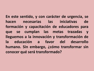 En este sentido, y con carácter de urgencia, se
hacen
necesarias
las
iniciativas
de
formación y capacitación de educadores para
que se cumplan las metas trazadas y
lleguemos a la innovación y transformación de
la educación a favor del desarrollo
humano. Sin embargo, ¿cómo transformar sin
conocer qué será transformado?

 
