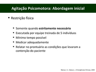 Agitação Psicomotora: Abordagem inicial Restrição física Somente quando  estritamente necessário Executada por equipe treinada de 5 indivíduos Mínimo tempo possível Medicar adequadamente Relatar no prontuário as condições que levaram a contenção do paciente Mansur, C.; Galucci, J. Emergências Clínicas, 2009 
