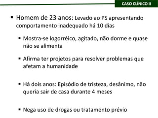 Homem de 23 anos:   Levado ao PS apresentando comportamento inadequado há 10 dias Mostra-se logorréico, agitado, não dorme e quase não se alimenta Afirma ter projetos para resolver problemas que afetam a humanidade Há dois anos: Episódio de tristeza, desânimo, não queria sair de casa durante 4 meses Nega uso de drogas ou tratamento prévio 