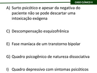 Surto psicótico e apesar da negativa do paciente não se pode descartar uma intoxicação exógena Descompensação esquizofrênica Fase maníaca de um transtorno bipolar Quadro psicogênico de natureza dissociativa Quadro depressivo com sintomas psicóticos 