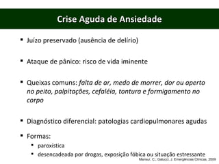 Crise Aguda de Ansiedade Juízo preservado (ausência de delírio) Ataque de pânico: risco de vida iminente Queixas comuns:  falta de ar, medo de morrer, dor ou aperto no peito, palpitações, cefaléia, tontura e formigamento no corpo Diagnóstico diferencial: patologias cardiopulmonares agudas Formas: paroxística desencadeada por drogas, exposição fóbica ou situação estressante Mansur, C.; Galucci, J. Emergências Clínicas, 2009 