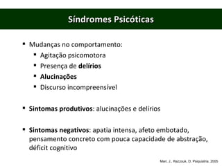 Síndromes Psicóticas Mudanças no comportamento: Agitação psicomotora Presença de  delírios Alucinações Discurso incompreensível Sintomas produtivos : alucinações e delírios Sintomas negativos : apatia intensa, afeto embotado, pensamento concreto com pouca capacidade de abstração, déficit cognitivo Mari, J., Razzouk, D. Psiquiatria. 2005 