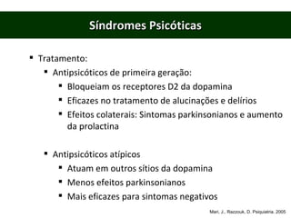 Síndromes Psicóticas Tratamento: Antipsicóticos de primeira geração:  Bloqueiam os receptores D2 da dopamina Eficazes no tratamento de alucinações e delírios Efeitos colaterais: Sintomas parkinsonianos e aumento da prolactina Antipsicóticos atípicos Atuam em outros sítios da dopamina Menos efeitos parkinsonianos Mais eficazes para sintomas negativos Mari, J., Razzouk, D. Psiquiatria. 2005 