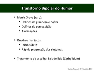 Transtorno Bipolar do Humor Mania Grave (raro): Delírios de grandeza e poder Delírios de perseguição Alucinações Quadros maníacos: Início súbito Rápida progressão dos sintomas Tratamento de escolha: Sais de lítio (Carbolitium) Mari, J., Razzouk, D. Psiquiatria. 2005 