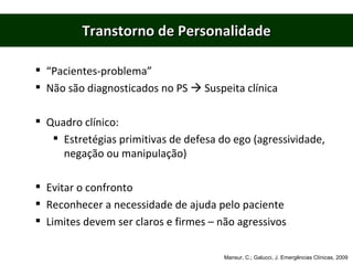 Transtorno de Personalidade “ Pacientes-problema” Não são diagnosticados no PS    Suspeita clínica Quadro clínico: Estretégias primitivas de defesa do ego (agressividade, negação ou manipulação) Evitar o confronto Reconhecer a necessidade de ajuda pelo paciente Limites devem ser claros e firmes – não agressivos Mansur, C.; Galucci, J. Emergências Clínicas, 2009 