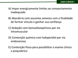 A) Impor energicamente limites ao comportamento inadequado B) Abordá-lo com assuntos amenos com a finalidade de formar vínculo e ganhar sua confiança C) Sedação com benzodiazepínicos por via intramuscular D) Contenção química com haloperidol por via endovenosa E) Contenção física para possibilitar o exame clínico e psiquiátrico 