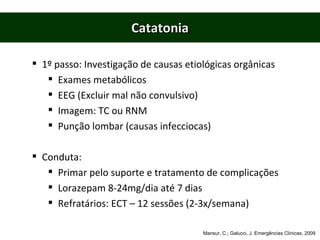 Catatonia 1º passo: Investigação de causas etiológicas orgânicas Exames metabólicos EEG (Excluir mal não convulsivo) Imagem: TC ou RNM Punção lombar (causas infecciocas) Conduta: Primar pelo suporte e tratamento de complicações Lorazepam 8-24mg/dia até 7 dias Refratários: ECT – 12 sessões (2-3x/semana) Mansur, C.; Galucci, J. Emergências Clínicas, 2009 