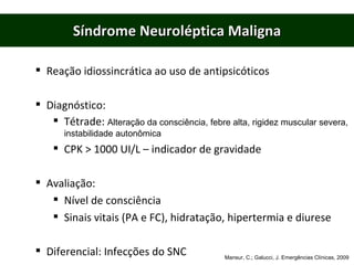 Síndrome Neuroléptica Maligna Reação idiossincrática ao uso de antipsicóticos Diagnóstico: Tétrade:  Alteração da consciência, febre alta, rigidez muscular severa, instabilidade autonômica CPK > 1000 UI/L – indicador de gravidade Avaliação: Nível de consciência Sinais vitais (PA e FC), hidratação, hipertermia e diurese Diferencial: Infecções do SNC Mansur, C.; Galucci, J. Emergências Clínicas, 2009 
