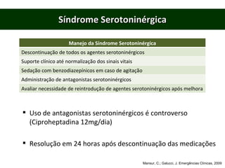 Síndrome Serotoninérgica Uso de antagonistas serotoninérgicos é controverso (Ciproheptadina 12mg/dia) Resolução em 24 horas após descontinuação das medicações Mansur, C.; Galucci, J. Emergências Clínicas, 2009 Manejo da Síndrome Serotoninérgica Descontinuação de todos os agentes serotoninérgicos Suporte clínico até normalização dos sinais vitais Sedação com benzodiazepínicos em caso de agitação Administração de antagonistas serotoninérgicos Avaliar necessidade de reintrodução de agentes serotoninérgicos após melhora 